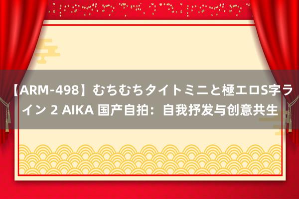 【ARM-498】むちむちタイトミニと極エロS字ライン 2 AIKA 国产自拍：自我抒发与创意共生