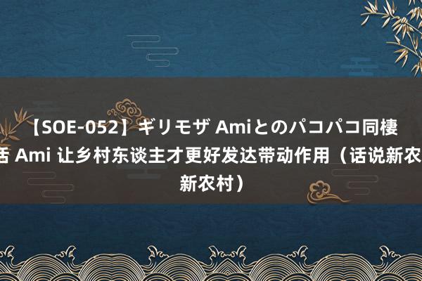 【SOE-052】ギリモザ Amiとのパコパコ同棲生活 Ami 让乡村东谈主才更好发达带动作用（话说新农村）