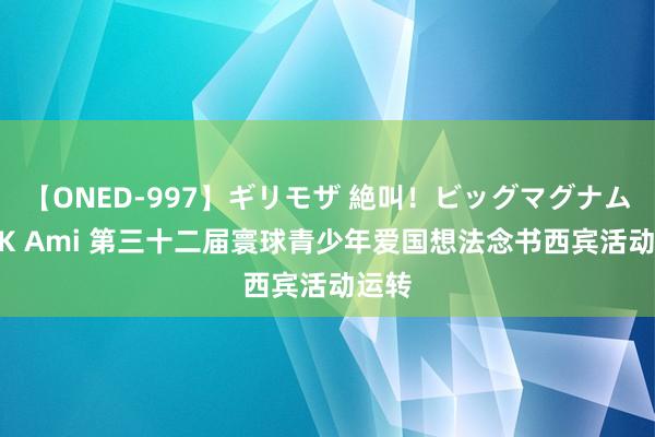 【ONED-997】ギリモザ 絶叫！ビッグマグナムFUCK Ami 第三十二届寰球青少年爱国想法念书西宾活动运转