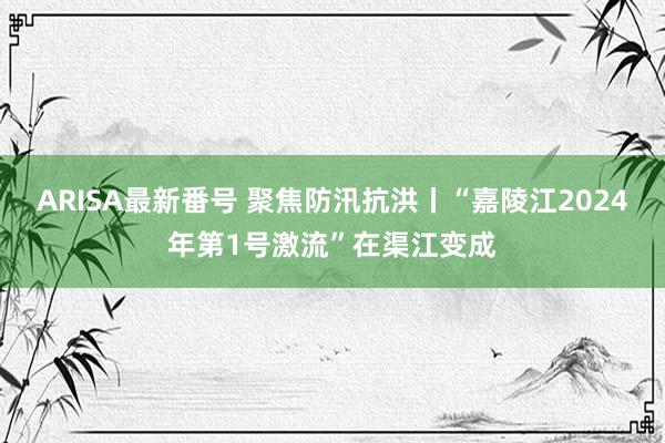 ARISA最新番号 聚焦防汛抗洪丨“嘉陵江2024年第1号激流”在渠江变成