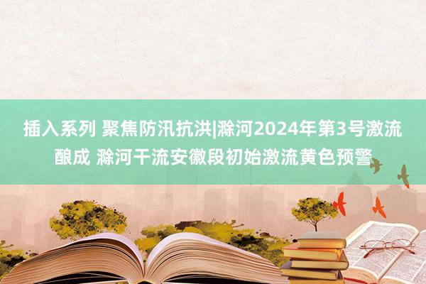 插入系列 聚焦防汛抗洪|滁河2024年第3号激流酿成 滁河干流安徽段初始激流黄色预警