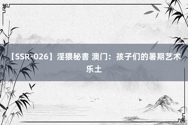 【SSR-026】淫猥秘書 澳门：孩子们的暑期艺术乐土