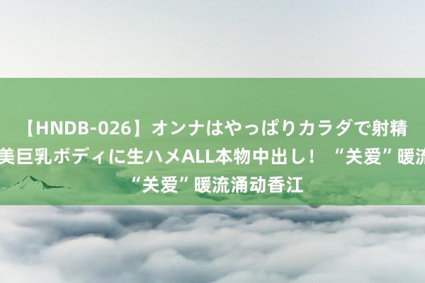 【HNDB-026】オンナはやっぱりカラダで射精する 厳選美巨乳ボディに生ハメALL本物中出し！ “关爱”暖流涌动香江