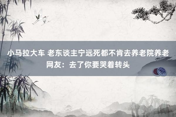 小马拉大车 老东谈主宁远死都不肯去养老院养老网友：去了你要哭着转头