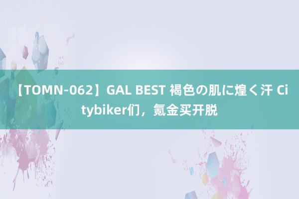 【TOMN-062】GAL BEST 褐色の肌に煌く汗 Citybiker们，氪金买开脱