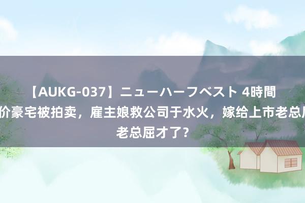 【AUKG-037】ニューハーフベスト 4時間 深圳天价豪宅被拍卖，雇主娘救公司于水火，嫁给上市老总屈才了？