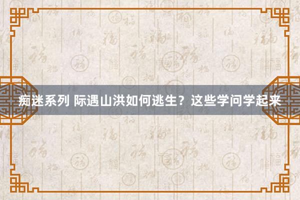 痴迷系列 际遇山洪如何逃生？这些学问学起来