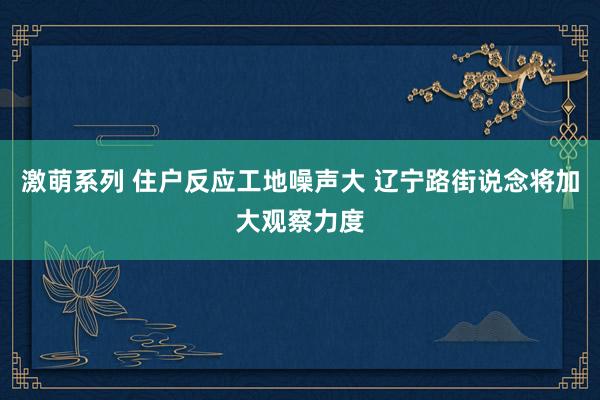 激萌系列 住户反应工地噪声大 辽宁路街说念将加大观察力度