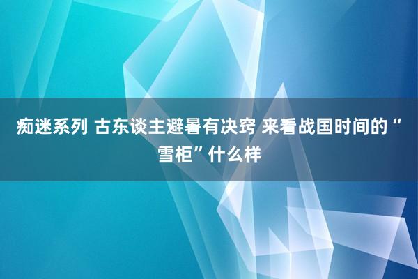 痴迷系列 古东谈主避暑有决窍 来看战国时间的“雪柜”什么样