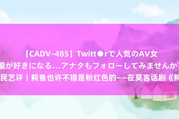 【CADV-485】Twitt●rで人気のAV女優 SNSでますますAV女優が好きになる…アナタもフォローしてみませんか？ 新民艺评丨鳄鱼也许不错是粉红色的——在莫言话剧《鳄鱼》里看到琳琅满打算社会百态