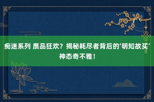 痴迷系列 赝品狂欢？揭秘耗尽者背后的‘明知故买’神态奇不雅！