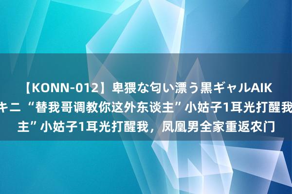 【KONN-012】卑猥な匂い漂う黒ギャルAIKAの中出しグイ込みビキニ “替我哥调教你这外东谈主”小姑子1耳光打醒我，凤凰男全家重返农门