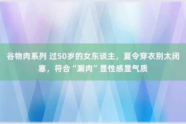 谷物肉系列 过50岁的女东谈主，夏令穿衣别太闭塞，符合“漏肉”显性感显气质