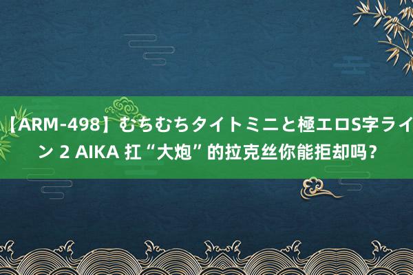 【ARM-498】むちむちタイトミニと極エロS字ライン 2 AIKA 扛“大炮”的拉克丝你能拒却吗？