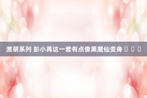 激萌系列 彭小苒这一套有点像黑魔仙变身 ​​​