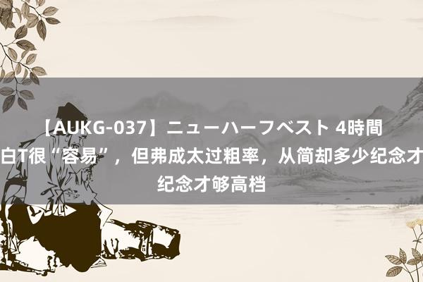 【AUKG-037】ニューハーフベスト 4時間 仲夏穿白T很“容易”，但弗成太过粗率，从简却多少纪念才够高档