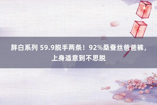 胖白系列 59.9脱手两条！92%桑蚕丝爸爸裤，上身适意到不思脱