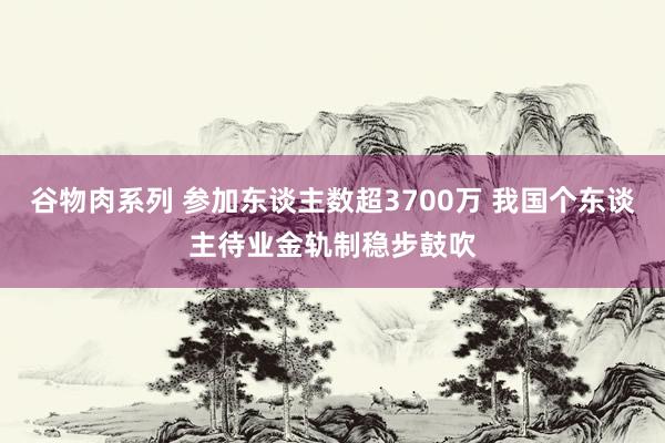 谷物肉系列 参加东谈主数超3700万 我国个东谈主待业金轨制稳步鼓吹