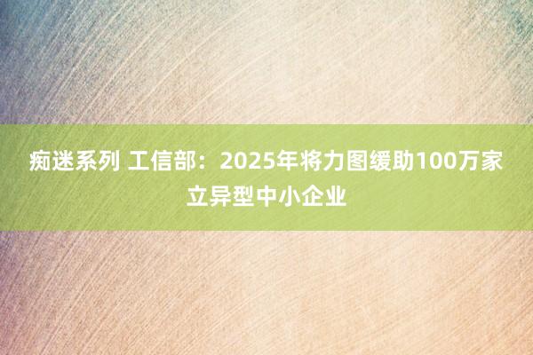 痴迷系列 工信部：2025年将力图缓助100万家立异型中小企业