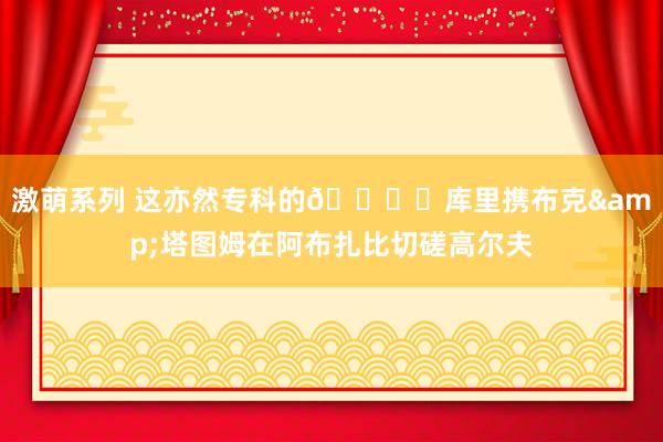 激萌系列 这亦然专科的?️库里携布克&塔图姆在阿布扎比切磋高尔夫