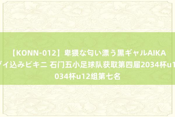 【KONN-012】卑猥な匂い漂う黒ギャルAIKAの中出しグイ込みビキニ 石门五小足球队获取第四届2034杯u12组第七名