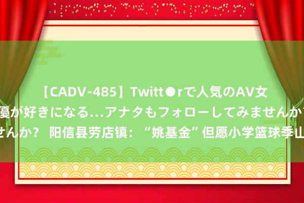 【CADV-485】Twitt●rで人気のAV女優 SNSでますますAV女優が好きになる…アナタもフォローしてみませんか？ 阳信县劳店镇：“姚基金”但愿小学篮球季山东赛区·省级联赛开幕