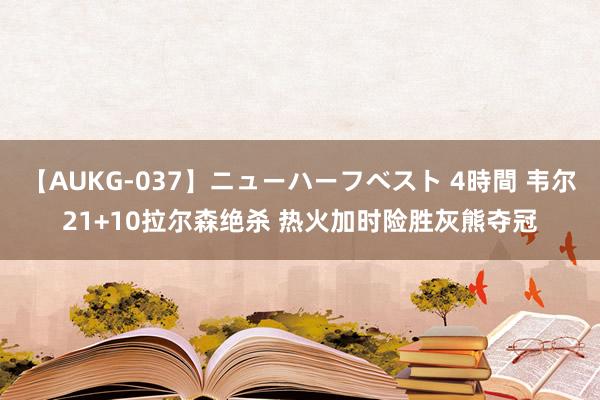 【AUKG-037】ニューハーフベスト 4時間 韦尔21+10拉尔森绝杀 热火加时险胜灰熊夺冠