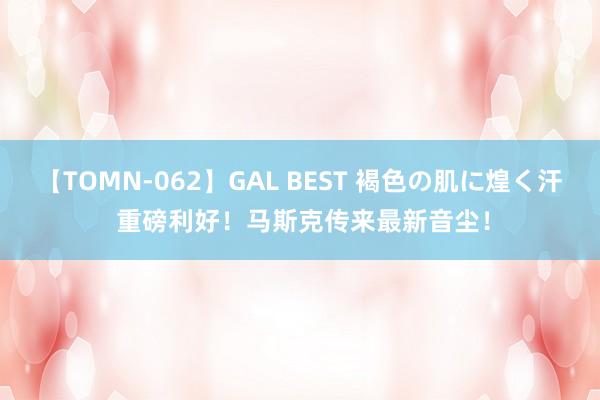 【TOMN-062】GAL BEST 褐色の肌に煌く汗 重磅利好！马斯克传来最新音尘！