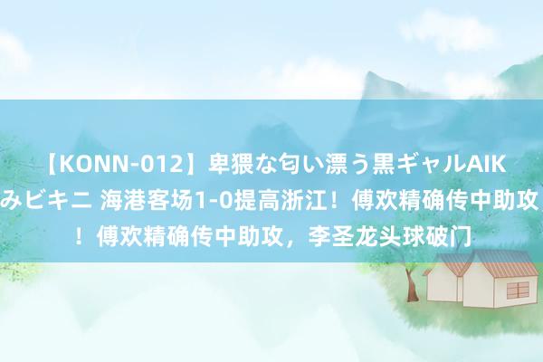 【KONN-012】卑猥な匂い漂う黒ギャルAIKAの中出しグイ込みビキニ 海港客场1-0提高浙江！傅欢精确传中助攻，李圣龙头球破门