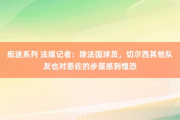 痴迷系列 法媒记者：除法国球员，切尔西其他队友也对恩佐的步履感到惶恐