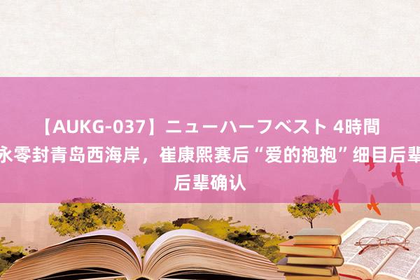 【AUKG-037】ニューハーフベスト 4時間 于金永零封青岛西海岸，崔康熙赛后“爱的抱抱”细目后辈确认