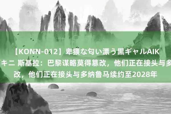 【KONN-012】卑猥な匂い漂う黒ギャルAIKAの中出しグイ込みビキニ 斯基拉：巴黎谋略莫得篡改，他们正在接头与多纳鲁马续约至2028年