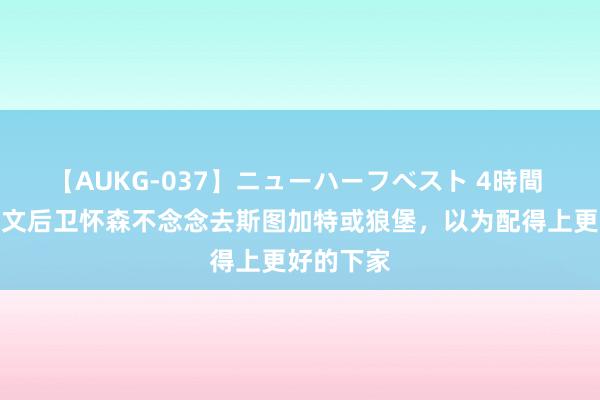 【AUKG-037】ニューハーフベスト 4時間 罗体：尤文后卫怀森不念念去斯图加特或狼堡，以为配得上更好的下家