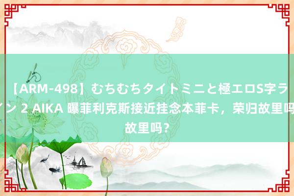 【ARM-498】むちむちタイトミニと極エロS字ライン 2 AIKA 曝菲利克斯接近挂念本菲卡，荣归故里吗？