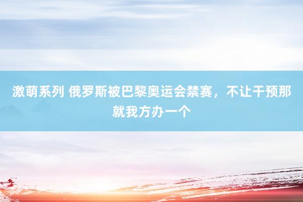 激萌系列 俄罗斯被巴黎奥运会禁赛，不让干预那就我方办一个