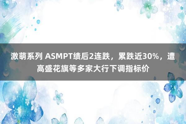 激萌系列 ASMPT绩后2连跌，累跌近30%，遭高盛花旗等多家大行下调指标价