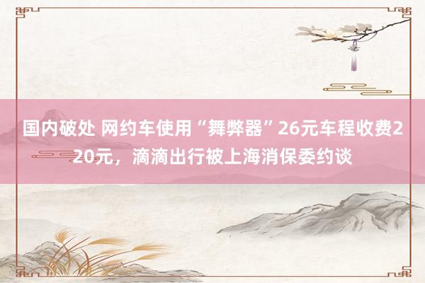 国内破处 网约车使用“舞弊器”26元车程收费220元，滴滴出行被上海消保委约谈