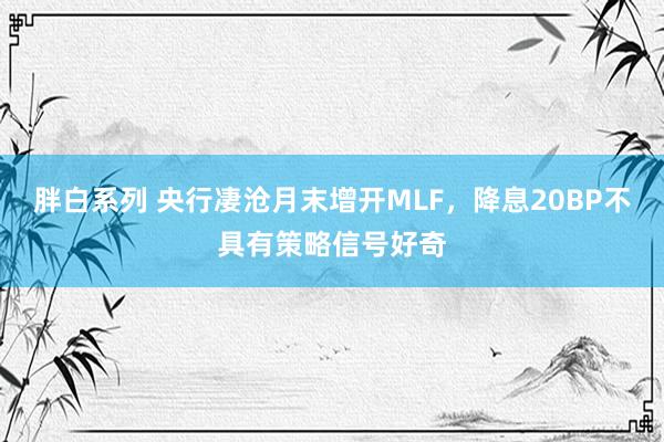 胖白系列 央行凄沧月末增开MLF，降息20BP不具有策略信号好奇