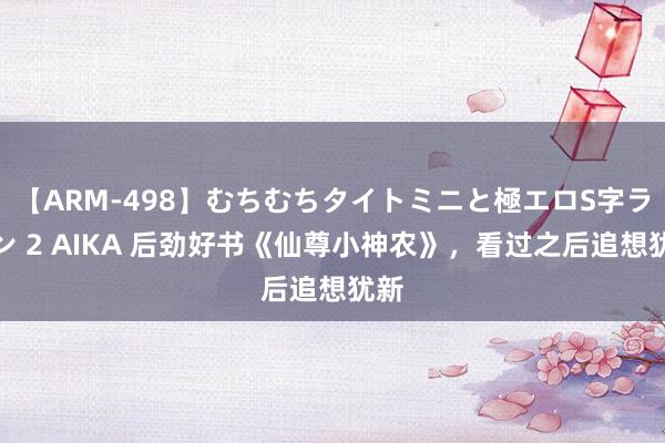 【ARM-498】むちむちタイトミニと極エロS字ライン 2 AIKA 后劲好书《仙尊小神农》，看过之后追想犹新