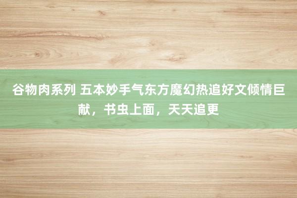 谷物肉系列 五本妙手气东方魔幻热追好文倾情巨献，书虫上面，天天追更