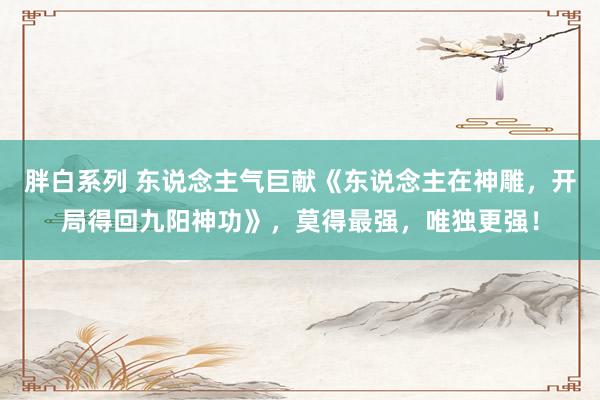 胖白系列 东说念主气巨献《东说念主在神雕，开局得回九阳神功》，莫得最强，唯独更强！