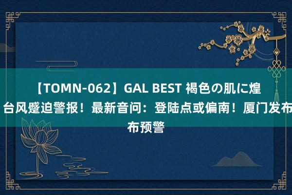 【TOMN-062】GAL BEST 褐色の肌に煌く汗 台风蹙迫警报！最新音问：登陆点或偏南！厦门发布预警