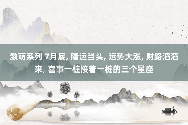 激萌系列 7月底， 隆运当头， 运势大涨， 财路滔滔来， 喜事一桩接着一桩的三个星座