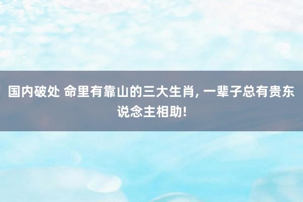 国内破处 命里有靠山的三大生肖， 一辈子总有贵东说念主相助!