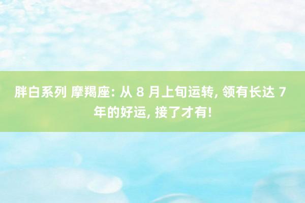 胖白系列 摩羯座: 从 8 月上旬运转， 领有长达 7 年的好运， 接了才有!