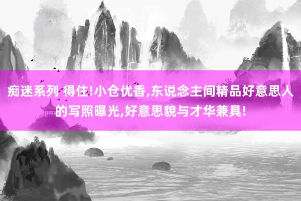 痴迷系列 得住!小仓优香，东说念主间精品好意思人的写照曝光，好意思貌与才华兼具!