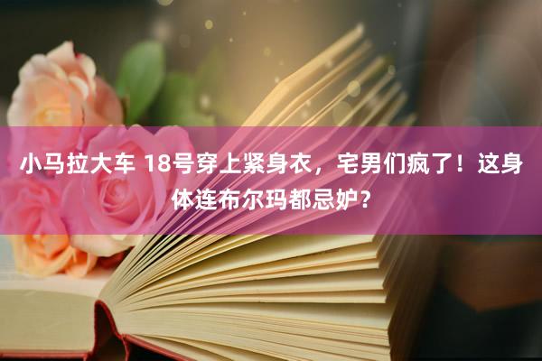 小马拉大车 18号穿上紧身衣，宅男们疯了！这身体连布尔玛都忌妒？