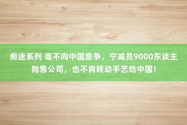 痴迷系列 毫不向中国息争，宁减员9000东谈主抛售公司，也不肯转动手艺给中国！