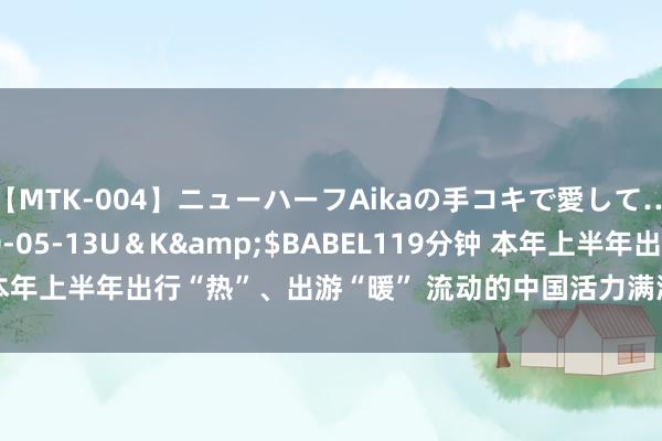 【MTK-004】ニューハーフAikaの手コキで愛して…。</a>2010-05-13U＆K&$BABEL119分钟 本年上半年出行“热”、出游“暖” 流动的中国活力满满_大皖新闻 | 安徽网