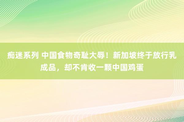 痴迷系列 中国食物奇耻大辱！新加坡终于放行乳成品，却不肯收一颗中国鸡蛋